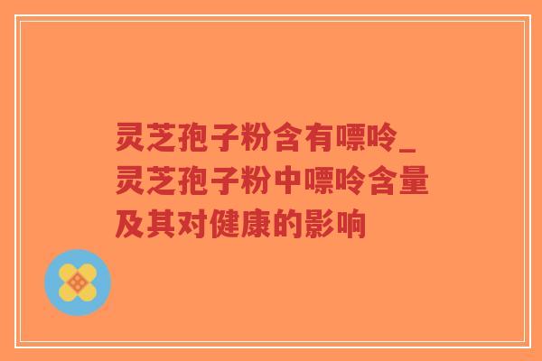 灵芝孢子粉含有嘌呤_灵芝孢子粉中嘌呤含量及其对健康的影响