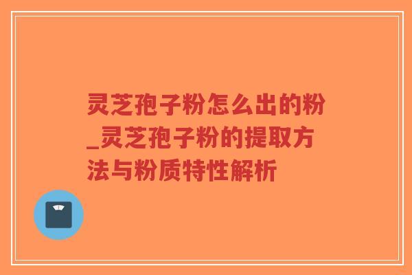 灵芝孢子粉怎么出的粉_灵芝孢子粉的提取方法与粉质特性解析