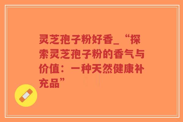 灵芝孢子粉好香_“探索灵芝孢子粉的香气与价值：一种天然健康补充品”