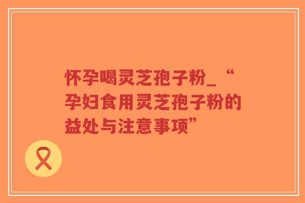 怀孕喝灵芝孢子粉_“孕妇食用灵芝孢子粉的益处与注意事项”