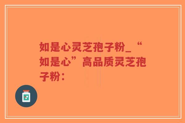 如是心灵芝孢子粉_“如是心”高品质灵芝孢子粉：