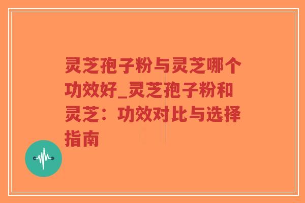 灵芝孢子粉与灵芝哪个功效好_灵芝孢子粉和灵芝：功效对比与选择指南