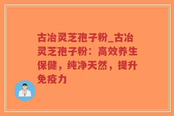 古冶灵芝孢子粉_古冶灵芝孢子粉：高效养生保健，纯净天然，提升免疫力