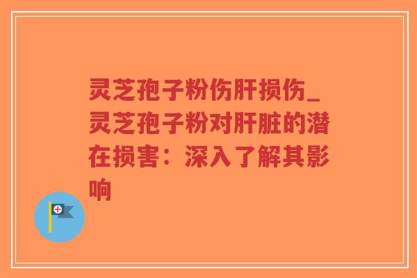灵芝孢子粉伤肝损伤_灵芝孢子粉对肝脏的潜在损害：深入了解其影响