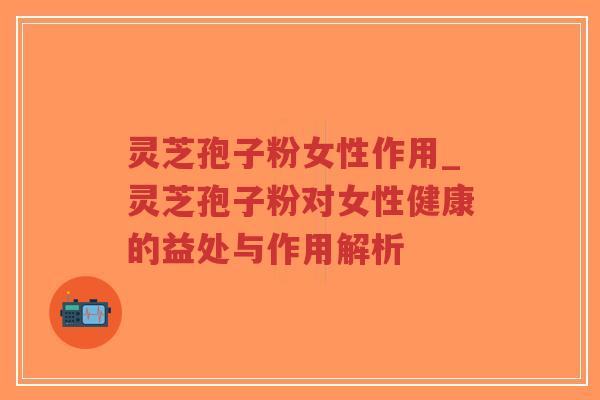 灵芝孢子粉女性作用_灵芝孢子粉对女性健康的益处与作用解析