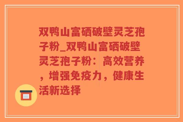 双鸭山富硒破壁灵芝孢子粉_双鸭山富硒破壁灵芝孢子粉：高效营养，增强免疫力，健康生活新选择