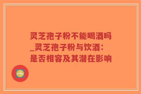 灵芝孢子粉不能喝酒吗_灵芝孢子粉与饮酒：是否相容及其潜在影响