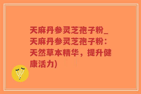 天麻丹参灵芝孢子粉_天麻丹参灵芝孢子粉：天然草本精华，提升健康活力)