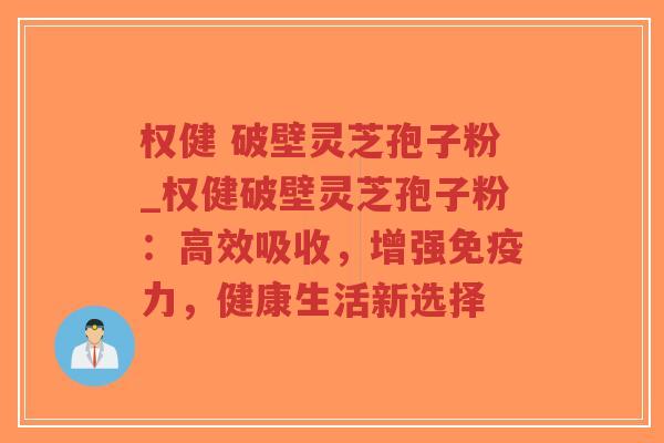 权健 破壁灵芝孢子粉_权健破壁灵芝孢子粉：高效吸收，增强免疫力，健康生活新选择