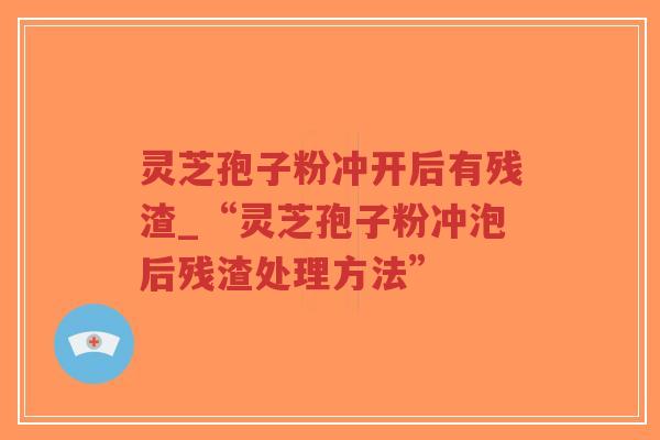 灵芝孢子粉冲开后有残渣_“灵芝孢子粉冲泡后残渣处理方法”