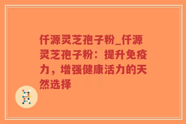 仟源灵芝孢子粉_仟源灵芝孢子粉：提升免疫力，增强健康活力的天然选择