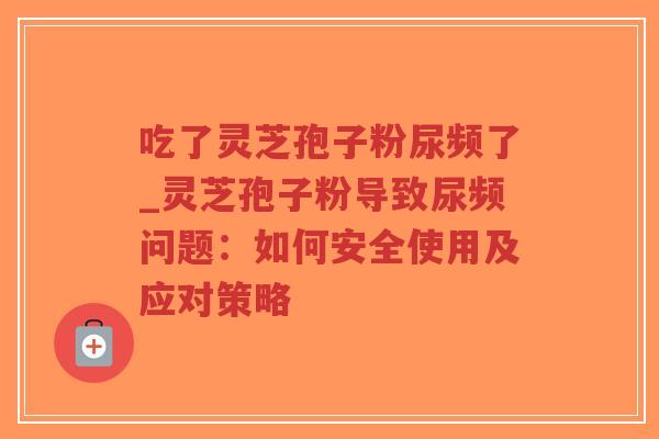 吃了灵芝孢子粉尿频了_灵芝孢子粉导致尿频问题：如何安全使用及应对策略