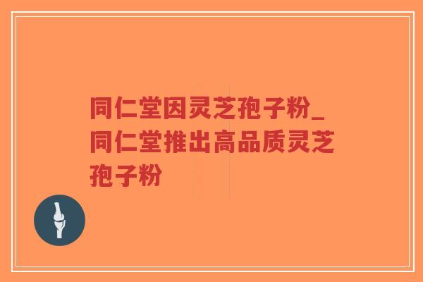 同仁堂因灵芝孢子粉_同仁堂推出高品质灵芝孢子粉