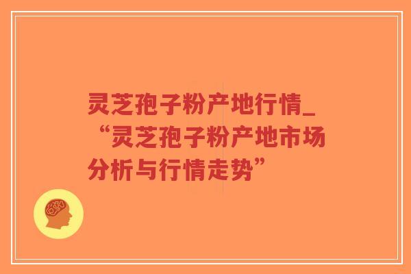 灵芝孢子粉产地行情_“灵芝孢子粉产地市场分析与行情走势”