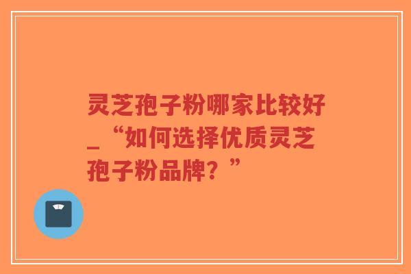 灵芝孢子粉哪家比较好_“如何选择优质灵芝孢子粉品牌？”