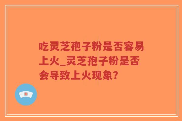 吃灵芝孢子粉是否容易上火_灵芝孢子粉是否会导致上火现象？