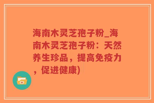 海南木灵芝孢子粉_海南木灵芝孢子粉：天然养生珍品，提高免疫力，促进健康)