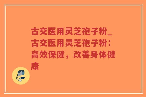 古交医用灵芝孢子粉_古交医用灵芝孢子粉：高效保健，改善身体健康