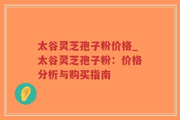 太谷灵芝孢子粉价格_太谷灵芝孢子粉：价格分析与购买指南