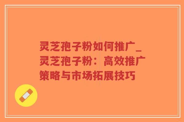 灵芝孢子粉如何推广_灵芝孢子粉：高效推广策略与市场拓展技巧