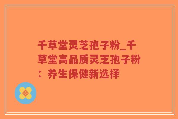 千草堂灵芝孢子粉_千草堂高品质灵芝孢子粉：养生保健新选择