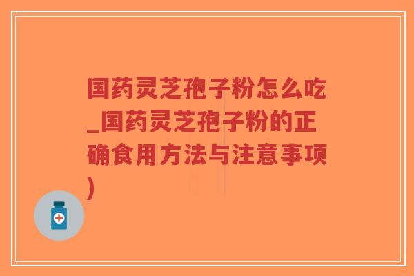 国药灵芝孢子粉怎么吃_国药灵芝孢子粉的正确食用方法与注意事项)