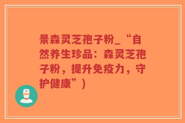 景森灵芝孢子粉_“自然养生珍品：森灵芝孢子粉，提升免疫力，守护健康”)
