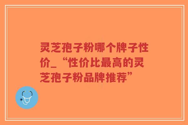 灵芝孢子粉哪个牌子性价_“性价比最高的灵芝孢子粉品牌推荐”