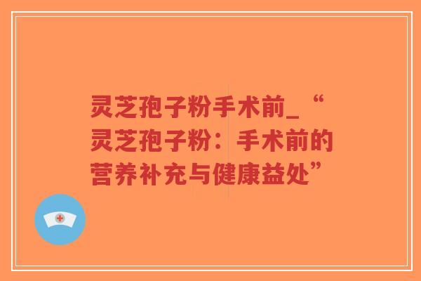 灵芝孢子粉手术前_“灵芝孢子粉：手术前的营养补充与健康益处”