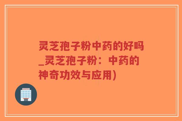 灵芝孢子粉中药的好吗_灵芝孢子粉：中药的神奇功效与应用)