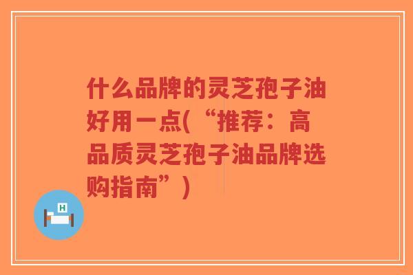 什么品牌的灵芝孢子油好用一点(“推荐：高品质灵芝孢子油品牌选购指南”)