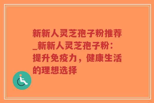 新新人灵芝孢子粉推荐_新新人灵芝孢子粉：提升免疫力，健康生活的理想选择