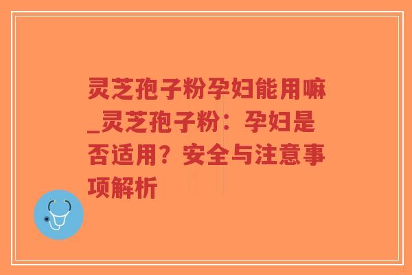 灵芝孢子粉孕妇能用嘛_灵芝孢子粉：孕妇是否适用？安全与注意事项解析
