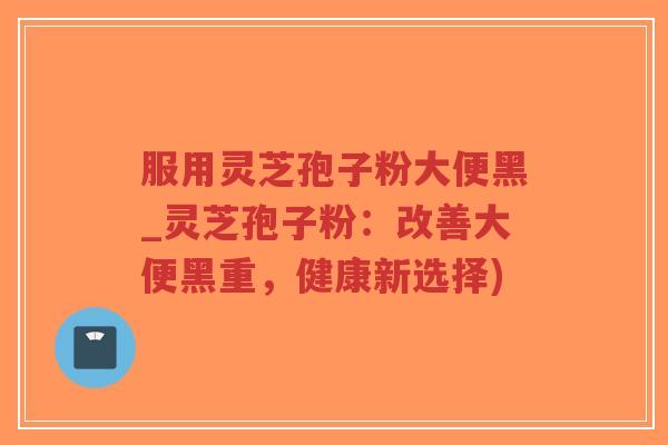 服用灵芝孢子粉大便黑_灵芝孢子粉：改善大便黑重，健康新选择)