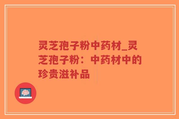 灵芝孢子粉中药材_灵芝孢子粉：中药材中的珍贵滋补品