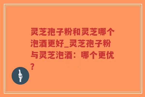 灵芝孢子粉和灵芝哪个泡酒更好_灵芝孢子粉与灵芝泡酒：哪个更优？
