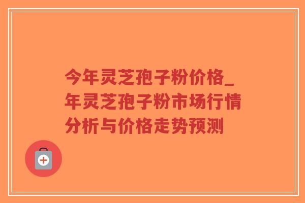 今年灵芝孢子粉价格_年灵芝孢子粉市场行情分析与价格走势预测