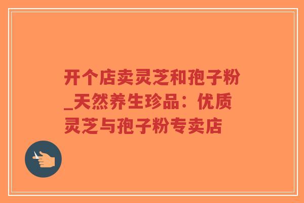 开个店卖灵芝和孢子粉_天然养生珍品：优质灵芝与孢子粉专卖店