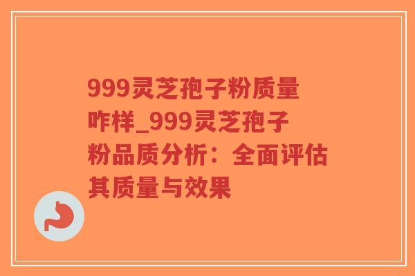 999灵芝孢子粉质量咋样_999灵芝孢子粉品质分析：全面评估其质量与效果