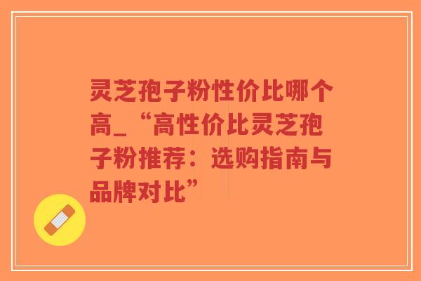 灵芝孢子粉性价比哪个高_“高性价比灵芝孢子粉推荐：选购指南与品牌对比”