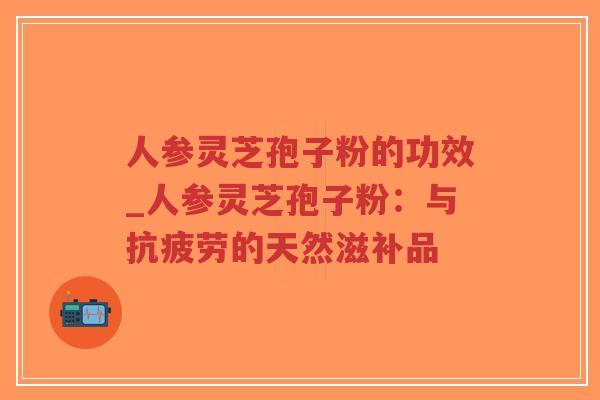 人参灵芝孢子粉的功效_人参灵芝孢子粉：与抗疲劳的天然滋补品