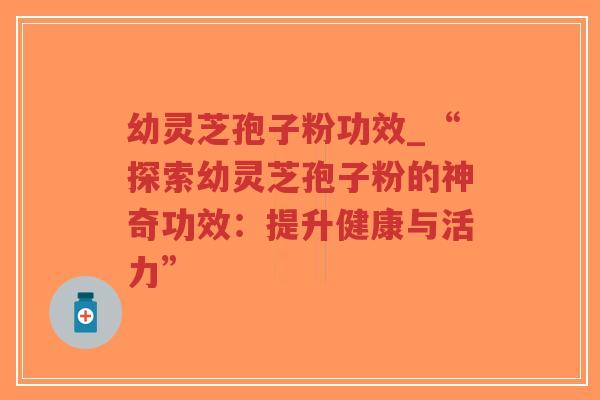 幼灵芝孢子粉功效_“探索幼灵芝孢子粉的神奇功效：提升健康与活力”