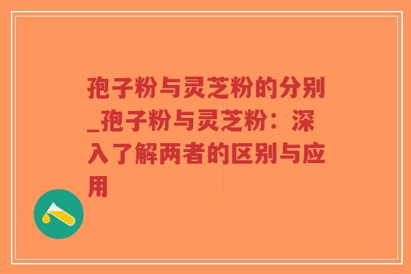 孢子粉与灵芝粉的分别_孢子粉与灵芝粉：深入了解两者的区别与应用