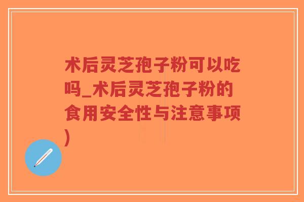 术后灵芝孢子粉可以吃吗_术后灵芝孢子粉的食用安全性与注意事项)