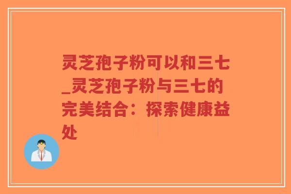 灵芝孢子粉可以和三七_灵芝孢子粉与三七的完美结合：探索健康益处
