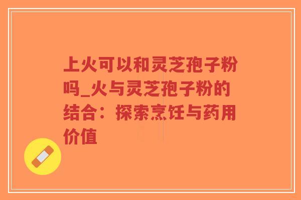 上火可以和灵芝孢子粉吗_火与灵芝孢子粉的结合：探索烹饪与药用价值