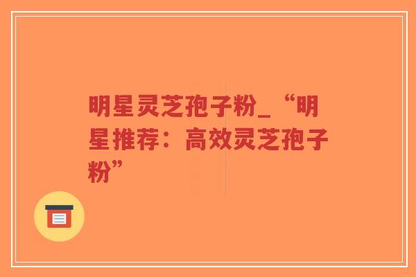 明星灵芝孢子粉_“明星推荐：高效灵芝孢子粉”