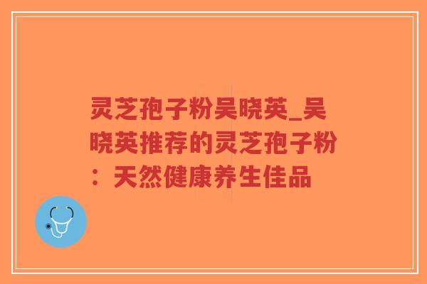 灵芝孢子粉吴晓英_吴晓英推荐的灵芝孢子粉：天然健康养生佳品