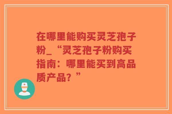 在哪里能购买灵芝孢子粉_“灵芝孢子粉购买指南：哪里能买到高品质产品？”