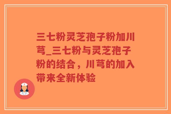 三七粉灵芝孢子粉加川芎_三七粉与灵芝孢子粉的结合，川芎的加入带来全新体验